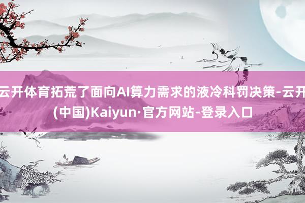 云开体育拓荒了面向AI算力需求的液冷科罚决策-云开(中国)Kaiyun·官方网站-登录入口