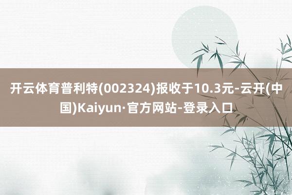 开云体育普利特(002324)报收于10.3元-云开(中国)Kaiyun·官方网站-登录入口