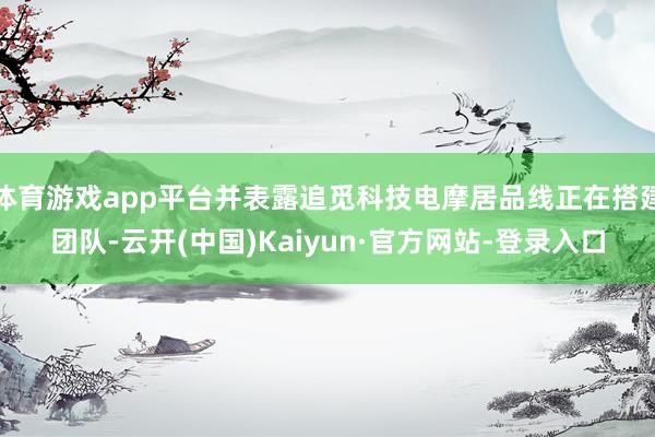 体育游戏app平台并表露追觅科技电摩居品线正在搭建团队-云开(中国)Kaiyun·官方网站-登录入口