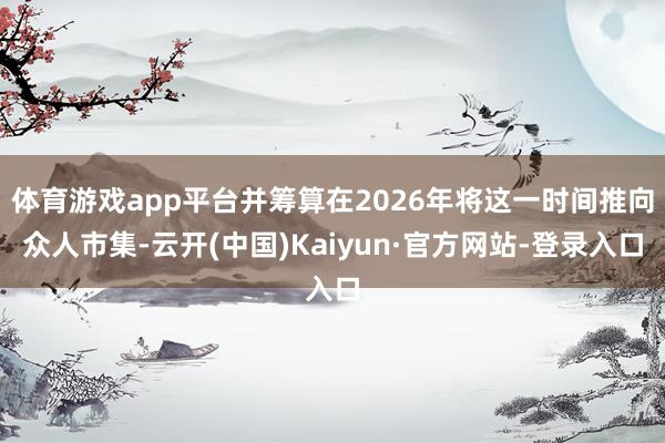体育游戏app平台并筹算在2026年将这一时间推向众人市集-云开(中国)Kaiyun·官方网站-登录入口