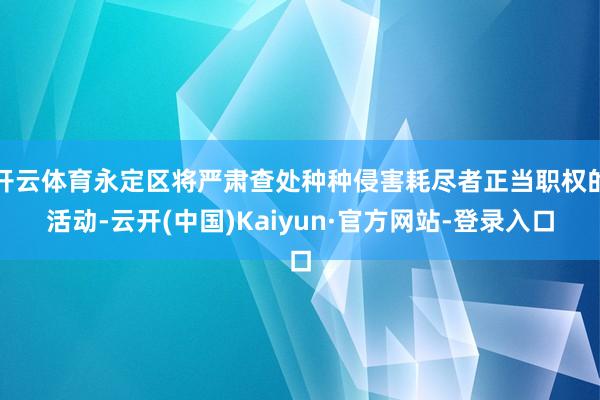 开云体育永定区将严肃查处种种侵害耗尽者正当职权的活动-云开(中国)Kaiyun·官方网站-登录入口