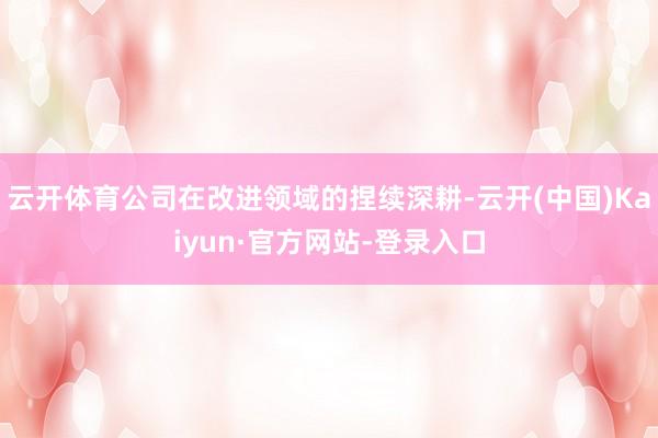 云开体育公司在改进领域的捏续深耕-云开(中国)Kaiyun·官方网站-登录入口