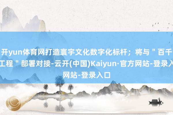开yun体育网打造寰宇文化数字化标杆；将与＂百千万工程＂部署对接-云开(中国)Kaiyun·官方网站-登录入口