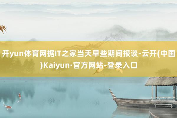 开yun体育网据IT之家当天早些期间报谈-云开(中国)Kaiyun·官方网站-登录入口