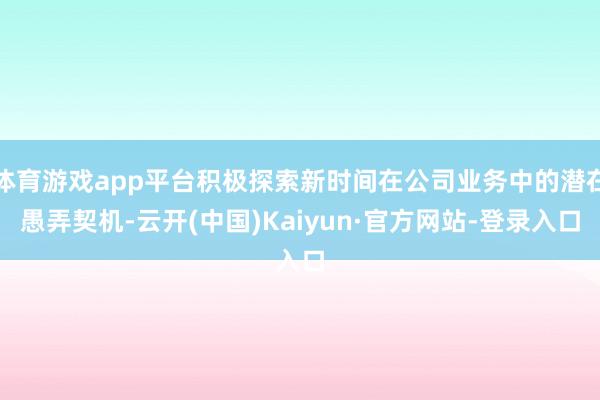 体育游戏app平台积极探索新时间在公司业务中的潜在愚弄契机-云开(中国)Kaiyun·官方网站-登录入口