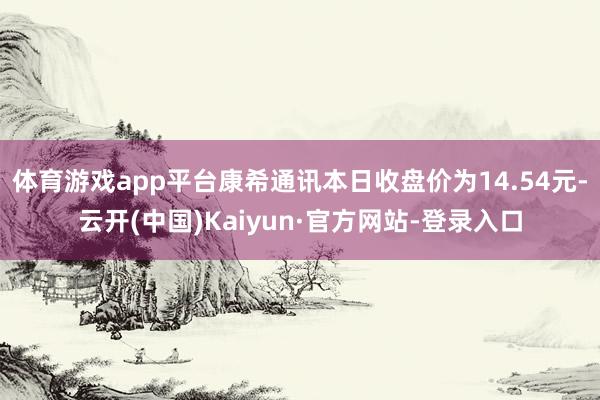 体育游戏app平台康希通讯本日收盘价为14.54元-云开(中国)Kaiyun·官方网站-登录入口