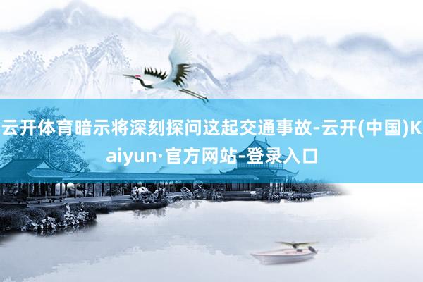 云开体育暗示将深刻探问这起交通事故-云开(中国)Kaiyun·官方网站-登录入口