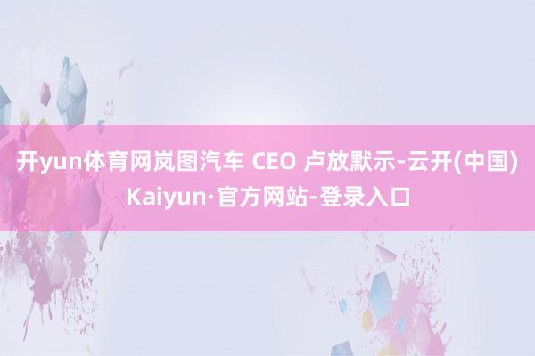 开yun体育网岚图汽车 CEO 卢放默示-云开(中国)Kaiyun·官方网站-登录入口