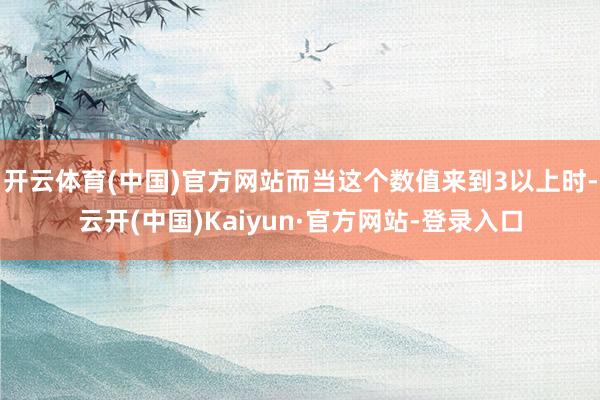 开云体育(中国)官方网站而当这个数值来到3以上时-云开(中国)Kaiyun·官方网站-登录入口
