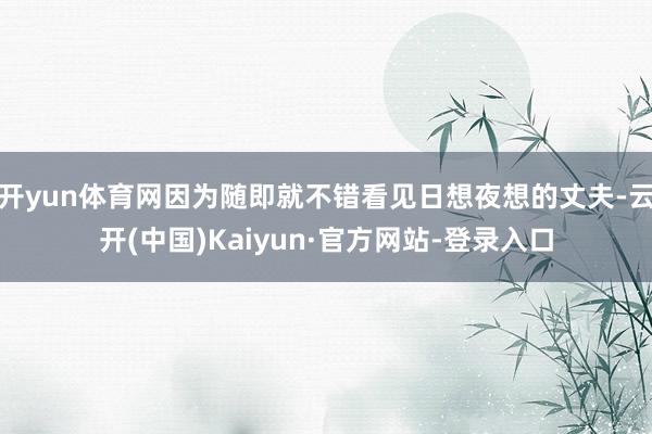开yun体育网因为随即就不错看见日想夜想的丈夫-云开(中国)Kaiyun·官方网站-登录入口