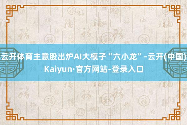 云开体育主意股出炉AI大模子“六小龙”-云开(中国)Kaiyun·官方网站-登录入口