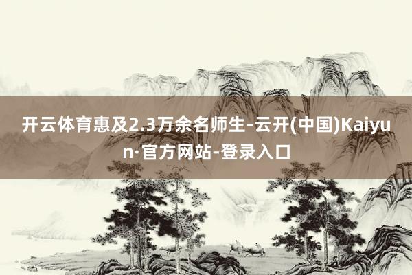 开云体育惠及2.3万余名师生-云开(中国)Kaiyun·官方网站-登录入口