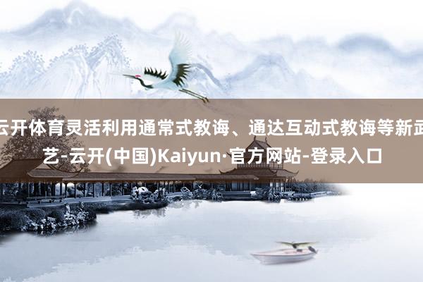 云开体育灵活利用通常式教诲、通达互动式教诲等新武艺-云开(中国)Kaiyun·官方网站-登录入口