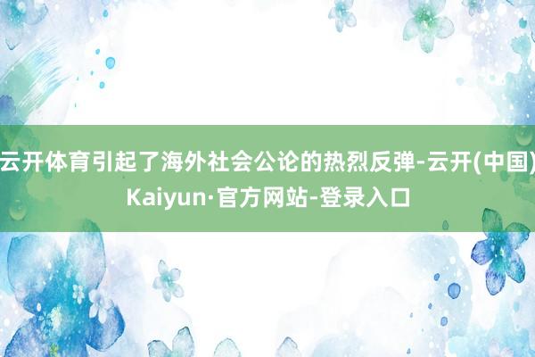 云开体育引起了海外社会公论的热烈反弹-云开(中国)Kaiyun·官方网站-登录入口