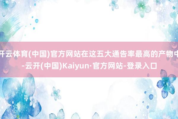 开云体育(中国)官方网站在这五大通告率最高的产物中-云开(中国)Kaiyun·官方网站-登录入口